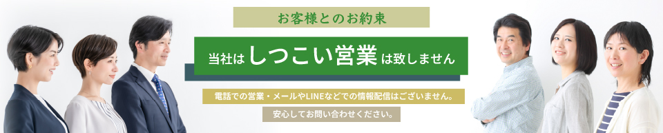 お客様とのお約束。当社はしつこい営業は致しません。電話での営業・メールやLINEなどでの情報配信はございません。安心してお問い合わせください。